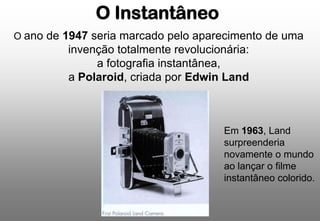O Instantâneo
O ano de 1947 seria marcado pelo aparecimento de uma

invenção totalmente revolucionária:
a fotografia instantânea,
a Polaroid, criada por Edwin Land

Em 1963, Land
surpreenderia
novamente o mundo
ao lançar o filme
instantâneo colorido.

 