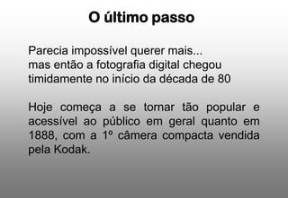 O último passo
Parecia impossível querer mais...
mas então a fotografia digital chegou
timidamente no início da década de 80
Hoje começa a se tornar tão popular e
acessível ao público em geral quanto em
1888, com a 1º câmera compacta vendida
pela Kodak.

 