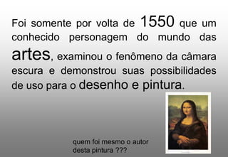 Foi somente por volta de 1550 que um
conhecido personagem do mundo das

artes, examinou o fenômeno da câmara
escura e demonstrou suas possibilidades
de uso para o desenho e pintura.

quem foi mesmo o autor
desta pintura ???

 