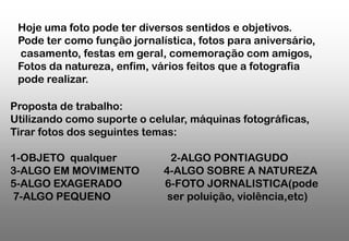 Hoje uma foto pode ter diversos sentidos e objetivos.
Pode ter como função jornalística, fotos para aniversário,
casamento, festas em geral, comemoração com amigos,
Fotos da natureza, enfim, vários feitos que a fotografia
pode realizar.
Proposta de trabalho:
Utilizando como suporte o celular, máquinas fotográficas,
Tirar fotos dos seguintes temas:
1-OBJETO qualquer
3-ALGO EM MOVIMENTO
5-ALGO EXAGERADO
7-ALGO PEQUENO

2-ALGO PONTIAGUDO
4-ALGO SOBRE A NATUREZA
6-FOTO JORNALISTICA(pode
ser poluição, violência,etc)

 