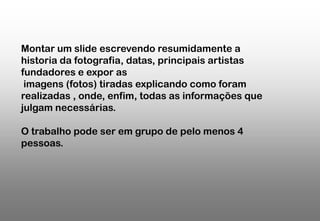 Montar um slide escrevendo resumidamente a
historia da fotografia, datas, principais artistas
fundadores e expor as
imagens (fotos) tiradas explicando como foram
realizadas , onde, enfim, todas as informações que
julgam necessárias.
O trabalho pode ser em grupo de pelo menos 4
pessoas.

 