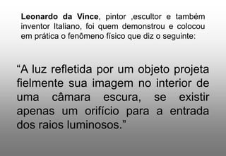 Leonardo da Vince, pintor ,escultor e também
inventor Italiano, foi quem demonstrou e colocou
em prática o fenômeno físico que diz o seguinte:

“A luz refletida por um objeto projeta
fielmente sua imagem no interior de
uma câmara escura, se existir
apenas um orifício para a entrada
dos raios luminosos.”

 