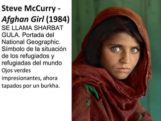Steve McCurry -  Afghan Girl  (1984) SE LLAMA SHARBAT GULA. Portada del National Geographic. Símbolo de la situación de los refugiados y refugiadas del mundo Ojos verdes impresionantes, ahora tapados por un burkha. 