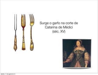 Surge o garfo na corte de
                                Catarina de Médici
                                     (séc. XV)




sábado, 11 de agosto de 12
 