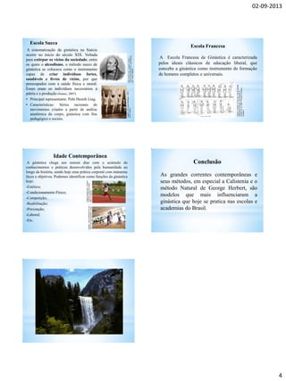 02-09-2013
4
Escola Sueca
A sistematização da ginástica na Suécia
ocorre no início do século XIX. Voltada
para extirpar os vícios da sociedade, entre
os quais o alcoolismo, o método sueco de
ginástica se colocava como o instrumento
capaz de criar indivíduos fortes,
saudáveis e livres de vícios, por que
preocupados com a saúde física e moral.
Esses eram os indivíduos necessários á
pátria e a produção (Soares, 2007).
• Principal representante: Pehr Henrik Ling.
• Características: Séries racionais de
movimentos criados a partir de análise
anatômica do corpo, ginástica com fins
pedagógico e sociais.
PehrHenrikLing.Imagem:Gardon/
Svensklitteraturhistoriaisammandrag
auf/PublicDomain.
Imagem:CarlJacobMalmberg,1875/
PublicDomain.
Escola Francesa
A Escola Francesa de Ginástica é caracterizada
pelos ideais clássicos de educação liberal, que
concebe a ginástica como instrumento de formação
de homens completos e universais.
Principal representante: Francisco Amoros.
Imagem:ExtradadoNouveaumanuelcomplet
d'éducationphysique,gymnastiqueet
morale(vol.2),1848/FranciscoAmorósy
Ondeano.
Idade Contemporânea
A ginástica chega aos nossos dias com o acúmulo de
conhecimentos e práticas desenvolvidos pela humanidade ao
longo da história, sendo hoje uma prática corporal com inúmeras
faces e objetivos. Podemos identificar como funções da ginástica
hoje:
-Estético;
-Condicionamento Físico;
-Competição;
-Reabilitação;
-Prevenção;
-Laboral;
-Etc.
Imagemms4denmark/Creative
CommonsAttribution-Share
Alike2.0Generic.
Imagem:www.localfitness.com.au/
GNUFreeDocumentationLicese.
As grandes correntes contemporâneas e
seus métodos, em especial a Calistenia e o
método Natural de George Herbert, são
modelos que mais influenciaram a
ginástica que hoje se pratica nas escolas e
academias do Brasil.
Conclusão
 