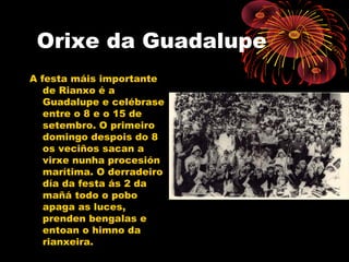 Orixe da Guadalupe
A festa máis importante
de Rianxo é a
Guadalupe e celébrase
entre o 8 e o 15 de
setembro. O primeiro
domingo despois do 8
os veciños sacan a
virxe nunha procesión
marítima. O derradeiro
día da festa ás 2 da
mañá todo o pobo
apaga as luces,
prenden bengalas e
entoan o himno da
rianxeira.
 