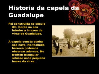 Historia da capela da
Guadalupe
Foi construída no século
XII. Garda no seu
interior a imaxen da
virxe de Guadalupe.
A capela consta dunha
soa nave. Na fachada
barroca podemos
observar adornos. No
frontón triangular
sitúase unha pequena
imaxe da virxe.
 