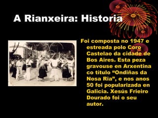 A Rianxeira: Historia
Foi composta no 1947 e
estreada polo Coro
Castelao da cidade de
Bos Aires. Esta peza
gravouse en Arxentina
co título “Ondiñas da
Nosa Ria”, e nos anos
50 foi popularizada en
Galicia. Xesús Frieiro
Dourado foi o seu
autor.
 