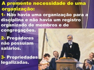 A premente necessidade de uma
organização:
1- Não havia uma organização para a
disciplina e não havia um registro
organizado de membros e de
congregações.
2- Pregadores
não possuíam
salários.
3- Propriedades
legalizadas.
 