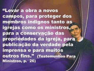 “Levar a obra a novos
campos, para proteger dos
membros indignos tanto as
igrejas como os ministros,
para a conservação das
propriedades da igreja, para
publicação da verdade pela
imprensa e para muitos
outros fins.” (Testemunhos Para
Ministros, p. 26)
 