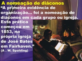 A nomeação de diáconos
Esta prática
começou em
1853, na
própria igreja
de José Bates
em Fairhaven.”
(A . W. Spalding)
“A primeira evidência de
organização... foi a nomeação de
diáconos em cada grupo ou igreja.
 