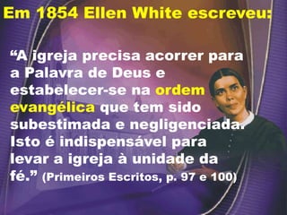 Em 1854 Ellen White escreveu:
“A igreja precisa acorrer para
a Palavra de Deus e
estabelecer-se na ordem
evangélica que tem sido
subestimada e negligenciada.
Isto é indispensável para
levar a igreja à unidade da
fé.” (Primeiros Escritos, p. 97 e 100)
 