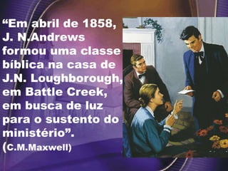 “Em abril de 1858,
J. N.Andrews
formou uma classe
bíblica na casa de
J.N. Loughborough,
em Battle Creek,
em busca de luz
para o sustento do
ministério”.
(C.M.Maxwell)
 