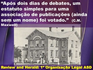 Review and Herald: 1ª Organização Legal ASD
“Após dois dias de debates, um
estatuto simples para uma
associação de publicações (ainda
sem um nome) foi votado.” (C.M.
Maxwell)
 