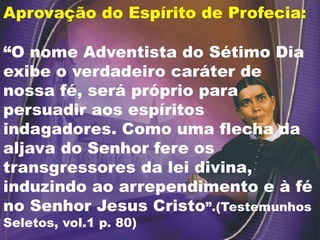 Aprovação do Espírito de Profecia:
“O nome Adventista do Sétimo Dia
exibe o verdadeiro caráter de
nossa fé, será próprio para
persuadir aos espíritos
indagadores. Como uma flecha da
aljava do Senhor fere os
transgressores da lei divina,
induzindo ao arrependimento e à fé
no Senhor Jesus Cristo”.(Testemunhos
Seletos, vol.1 p. 80)
 