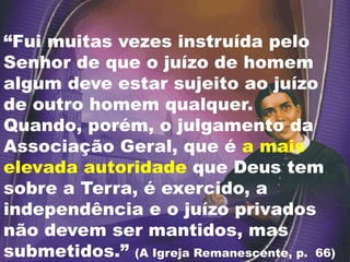 “Fui muitas vezes instruída pelo
Senhor de que o juízo de homem
algum deve estar sujeito ao juízo
de outro homem qualquer.
Quando, porém, o julgamento da
Associação Geral, que é a mais
elevada autoridade que Deus tem
sobre a Terra, é exercido, a
independência e o juízo privados
não devem ser mantidos, mas
submetidos.” (A Igreja Remanescente, p. 66)
 