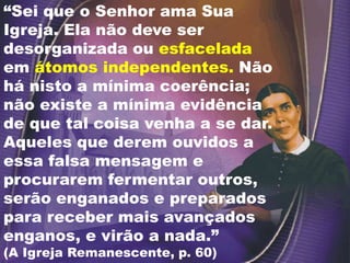 “Sei que o Senhor ama Sua
Igreja. Ela não deve ser
desorganizada ou esfacelada
em átomos independentes. Não
há nisto a mínima coerência;
não existe a mínima evidência
de que tal coisa venha a se dar.
Aqueles que derem ouvidos a
essa falsa mensagem e
procurarem fermentar outros,
serão enganados e preparados
para receber mais avançados
enganos, e virão a nada.”
(A Igreja Remanescente, p. 60)
 