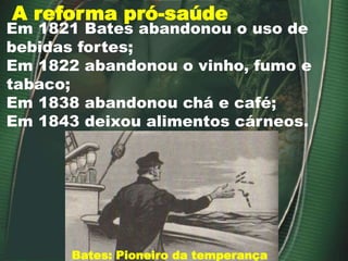 A reforma pró-saúde
Bates: Pioneiro da temperança
Em 1821 Bates abandonou o uso de
bebidas fortes;
Em 1822 abandonou o vinho, fumo e
tabaco;
Em 1838 abandonou chá e café;
Em 1843 deixou alimentos cárneos.
 