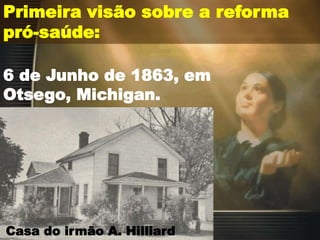 Primeira visão sobre a reforma
pró-saúde:
6 de Junho de 1863, em
Otsego, Michigan.
Casa do irmão A. Hilliard
 
