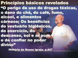 Princípios básicos revelados
“O perigo de uso de drogas tóxicas,
o dano do chá, do café, fumo,
História de Nossa Igreja. p.447
alcool, e alimentos
cárneos; Os benefícios
do vestuário higiênicos,
do exercício, do
descanso, sol e ar puro
e de confiar no poder
divino”
 
