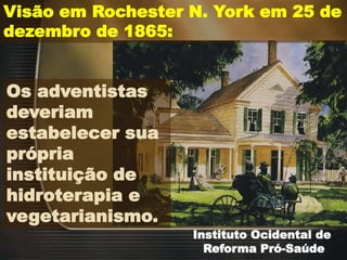 Instituto Ocidental de
Reforma Pró-Saúde
Visão em Rochester N. York em 25 de
dezembro de 1865:
Os adventistas
deveriam
estabelecer sua
própria
instituição de
hidroterapia e
vegetarianismo.
 