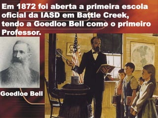 Em 1872 foi aberta a primeira escola
oficial da IASD em Battle Creek,
tendo a Goedloe Bell como o primeiro
Professor.
Goedloe Bell
 