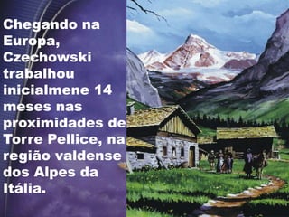 Chegando na
Europa,
Czechowski
trabalhou
inicialmene 14
meses nas
proximidades de
Torre Pellice, na
região valdense
dos Alpes da
Itália.
 