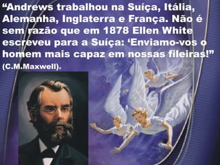 “Andrews trabalhou na Suíça, Itália,
Alemanha, Inglaterra e França. Não é
sem razão que em 1878 Ellen White
escreveu para a Suíça: ‘Enviamo-vos o
homem mais capaz em nossas fileiras!”
(C.M.Maxwell).
 