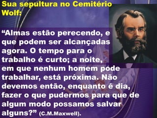 “Almas estão perecendo, e
que podem ser alcançadas
agora. O tempo para o
trabalho é curto; a noite,
Sua sepultura no Cemitério
Wolf:
em que nenhum homem pode
trabalhar, está próxima. Não
devemos então, enquanto é dia,
fazer o que pudermos para que de
algum modo possamos salvar
alguns?” (C.M.Maxwell).
 