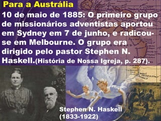 10 de maio de 1885: O primeiro grupo
de missionários adventistas aportou
em Sydney em 7 de junho, e radicou-
se em Melbourne. O grupo era
dirigido pelo pastor Stephen N.
Haskell.(História de Nossa Igreja, p. 287).
Para a Austrália
Stephen N. Haskell
(1833-1922)
 