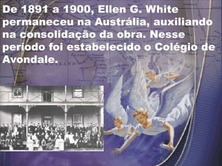 De 1891 a 1900, Ellen G. White
permaneceu na Austrália, auxiliando
na consolidação da obra. Nesse
período foi estabelecido o Colégio de
Avondale.
 