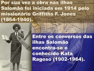 Entre os conversos das
ilhas Salomão
encontra-se o
conhecido Kata
Ragoso (1902-1964).
Por sua vez a obra nas ilhas
Salomão foi iniciada em 1914 pelo
missionário Griffiths F. Jones
(1864-1940).
 