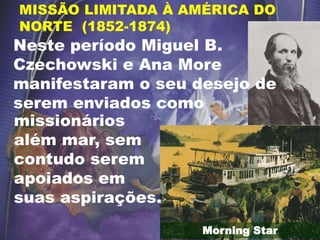 Morning Star
MISSÃO LIMITADA À AMÉRICA DO
NORTE (1852-1874)
missionários
além mar, sem
contudo serem
apoiados em
suas aspirações.
Neste período Miguel B.
Czechowski e Ana More
manifestaram o seu desejo de
serem enviados como
 