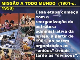 MISSÃO A TODO MUNDO (1901-c.
1950)
Essa etapa começa
com a
reorganização da
estrutura
administrativa da
igreja, a partir de
1901, ao serem
organizadas as
“uniões” e mais
tarde as “divisões”.
 