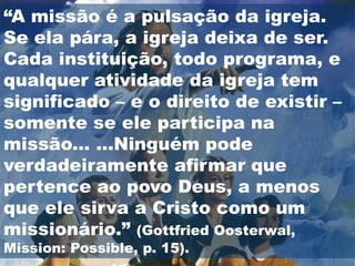 “A missão é a pulsação da igreja.
Se ela pára, a igreja deixa de ser.
Cada instituição, todo programa, e
qualquer atividade da igreja tem
significado – e o direito de existir –
somente se ele participa na
missão... ...Ninguém pode
verdadeiramente afirmar que
pertence ao povo Deus, a menos
que ele sirva a Cristo como um
missionário.” (Gottfried Oosterwal,
Mission: Possible, p. 15).
 