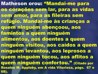 Matheson orou: “Mandai-me para
os corações sem lar, para as vidas
sem amor, para as fileiras sem
refúgio. Mandai-me às crianças a
quem ninguém abençoou, aos
famintos a quem ninguém
alimentou, aos doentes a quem
ninguém visitou, aos caídos a quem
ninguém levantou, aos leprosos a
quem ninguém tocou, aos aflitos a
quem ninguém confortou.” (Citado por
Rosalee M. Appleby, em A vida Vitoriosa, págs. 67 e
68).
 