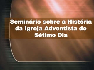 Seminário sobre a História
da Igreja Adventista do
Sétimo Dia
 