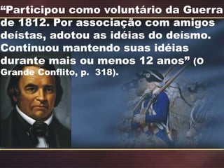 “Participou como voluntário da Guerra
de 1812. Por associação com amigos
deístas, adotou as idéias do deísmo.
Continuou mantendo suas idéias
durante mais ou menos 12 anos” (O
Grande Conflito, p. 318).
 