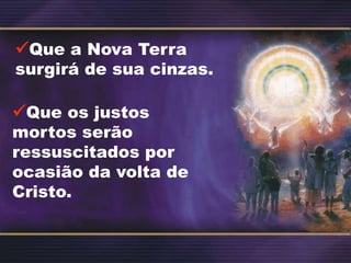 Que a Nova Terra
surgirá de sua cinzas.
Que os justos
mortos serão
ressuscitados por
ocasião da volta de
Cristo.
 