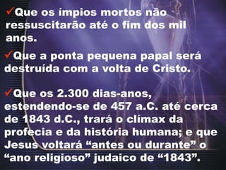 Que os ímpios mortos não
ressuscitarão até o fim dos mil
anos.
Que a ponta pequena papal será
destruída com a volta de Cristo.
Que os 2.300 dias-anos,
estendendo-se de 457 a.C. até cerca
de 1843 d.C., trará o clímax da
profecia e da história humana; e que
Jesus voltará “antes ou durante” o
“ano religioso” judaico de “1843”.
 