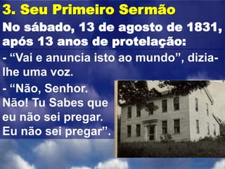 3. Seu Primeiro Sermão
No sábado, 13 de agosto de 1831,
após 13 anos de protelação:
- “Vai e anuncia isto ao mundo”, dizia-
lhe uma voz.
- “Não, Senhor.
Não! Tu Sabes que
eu não sei pregar.
Eu não sei pregar”.
 