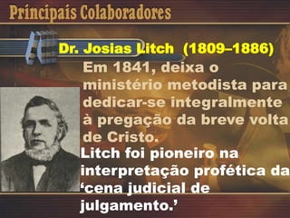 Dr. Josias Litch (1809–1886)
Em 1841, deixa o
ministério metodista para
dedicar-se integralmente
à pregação da breve volta
de Cristo.
Litch foi pioneiro na
interpretação profética da
‘cena judicial de
julgamento.’
 
