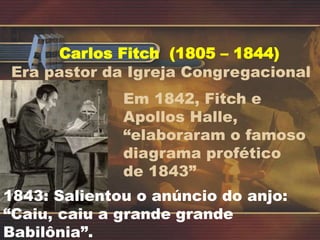 Carlos Fitch (1805 – 1844)
Era pastor da Igreja Congregacional
Em 1842, Fitch e
Apollos Halle,
“elaboraram o famoso
diagrama profético
de 1843”
1843: Salientou o anúncio do anjo:
“Caiu, caiu a grande grande
Babilônia”.
 