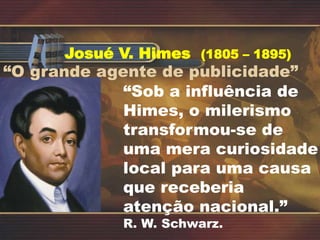 Josué V. Himes (1805 – 1895)
“O grande agente de publicidade”
“Sob a influência de
Himes, o milerismo
transformou-se de
uma mera curiosidade
local para uma causa
que receberia
atenção nacional.”
R. W. Schwarz.
 