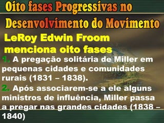 LeRoy Edwin Froom
menciona oito fases
1. A pregação solitária de Miller em
pequenas cidades e comunidades
rurais (1831 – 1838).
2. Após associarem-se a ele alguns
ministros de influência, Miller passa
a pregar nas grandes cidades (1838 –
1840)
 