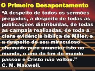 O Primeiro Desapontamento
“A despeito de todos os sermões
pregados, a despeito de todas as
publicações distribuídas, de todas
as campais realizadas, de toda a
clara evidência bíblica de Miller, e
a despeito de seu miraculoso
chamado para anunciar isto ao
mundo, o ano do fim do mundo
passou e Cristo não voltou.”
C. M. Maxwell.
 
