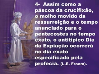 4- Assim como a
páscoa da crucifixão,
o molho movido da
ressurreição e o tempo
anunciado para o
pentecostes no tempo
exato, o antitípico Dia
da Expiação ocorrerá
no dia exato
especificado pela
profecia. (L.E. Froom).
 