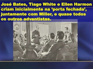 José Bates, Tiago White e Ellen Harmon
criam inicialmente na ‘porta fechada’,
juntamente com Miller, e quase todos
os outros adventistas.
 