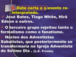  Núcleo dos Adventistas
Sabatistas, que posteriormente se
transformaria na Igreja Adventista
do Sétimo Dia . (L.E. Froom).
3. Data certa e o evento re-
interpretado.
 José Bates, Tiago White, Hirã
Edson e outros.
 O terceiro grupo rejeitou tanto o
formalismo como o fanatismo.
 