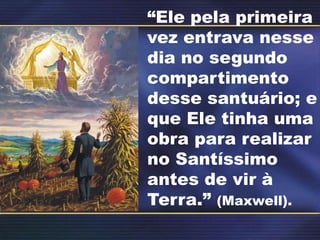 “Ele pela primeira
vez entrava nesse
dia no segundo
compartimento
desse santuário; e
que Ele tinha uma
obra para realizar
no Santíssimo
antes de vir à
Terra.” (Maxwell).
 